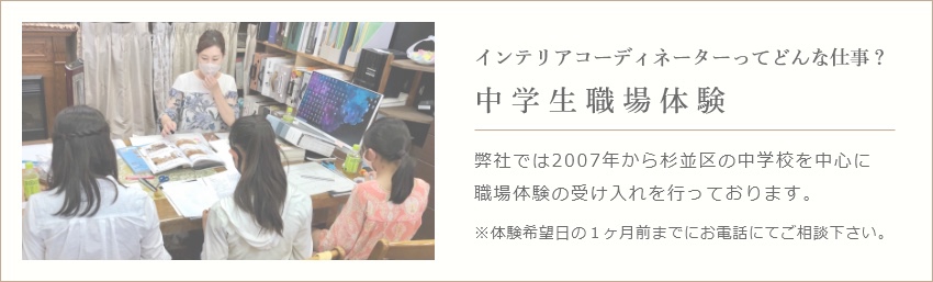 インテリアコーディ ネーターってどんな仕事？ 中学生職場体験 弊社では2007年から杉並区の中学校を中心に職場体験の受け入れを行っております。 ※体験希望日の１ヶ月前までにお電話にてご相談ください。