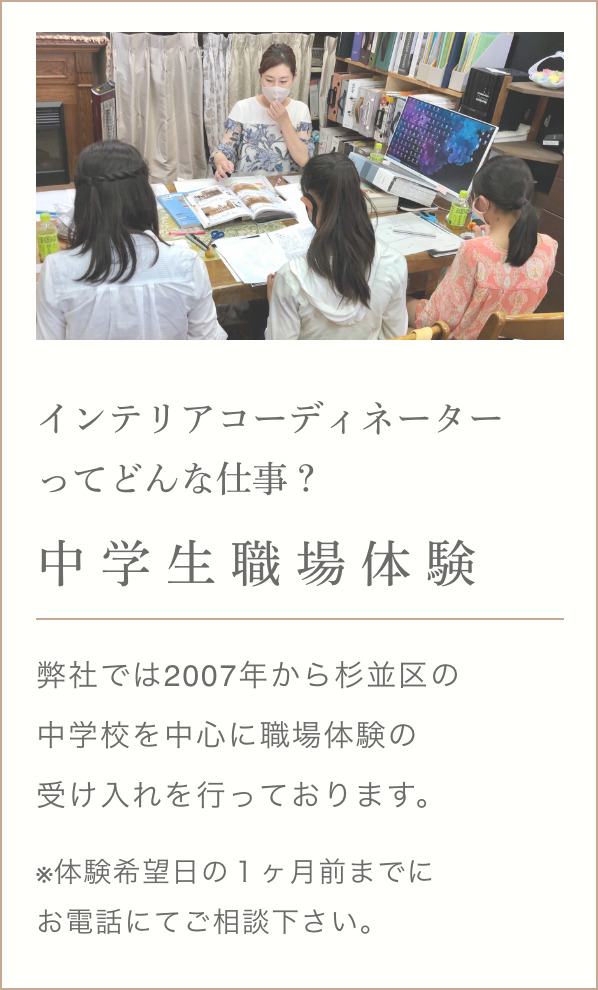 インテリアコーディ ネーターってどんな仕事？ 中学生職場体験 弊社では2007年から杉並区の中学校を中心に職場体験の受け入れを行っております。 ※体験希望日の１ヶ月前までにお電話にてご相談ください。