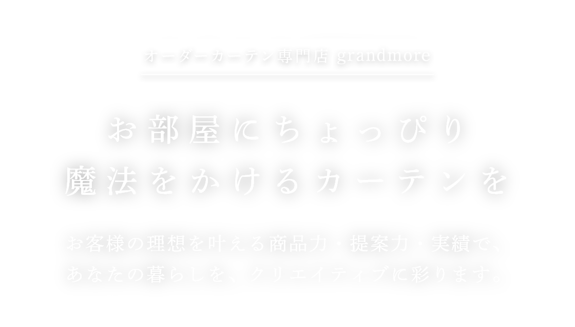 オーダーカーテン専門店grandmore お部屋にちょっぴり魔法をかけるカーテンを お客様の理想を叶える商品力・提案力・実績で、あなたの暮らしを、クリエイティブに彩ります。