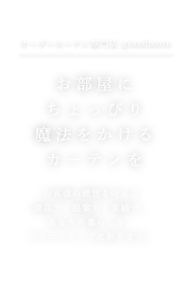 オーダーカーテン専門店grandmore お部屋にちょっぴり魔法をかけるカーテンを お客様の理想を叶える商品力・提案力・実績で、あなたの暮らしを、クリエイティブに彩ります。